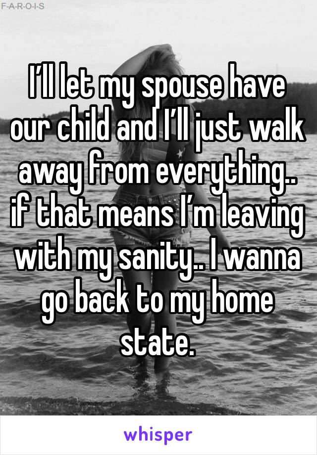 I’ll let my spouse have our child and I’ll just walk away from everything.. if that means I’m leaving with my sanity.. I wanna go back to my home state. 