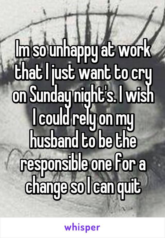 Im so unhappy at work that I just want to cry on Sunday night's. I wish I could rely on my husband to be the responsible one for a change so I can quit