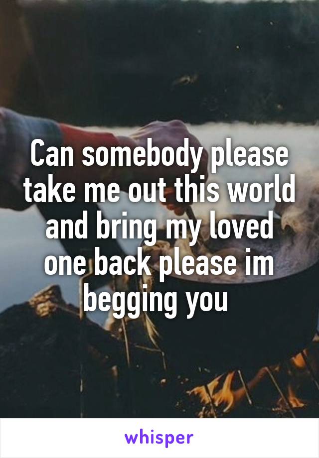 Can somebody please take me out this world and bring my loved one back please im begging you 
