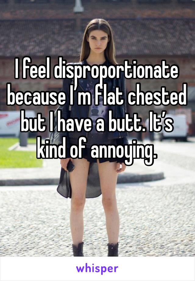 I feel disproportionate because I’m flat chested but I have a butt. It’s kind of annoying. 