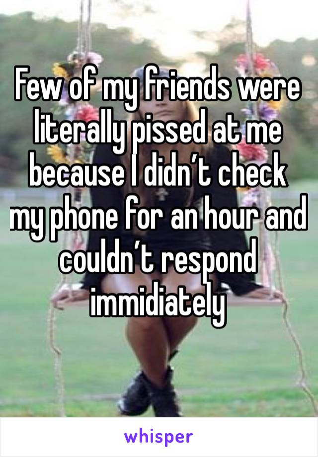 Few of my friends were literally pissed at me because I didn’t check my phone for an hour and couldn’t respond immidiately