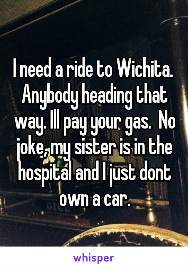 I need a ride to Wichita.  Anybody heading that way. Ill pay your gas.  No joke, my sister is in the hospital and I just dont own a car.