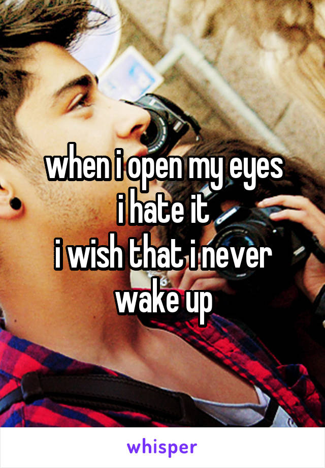 when i open my eyes
i hate it
i wish that i never wake up