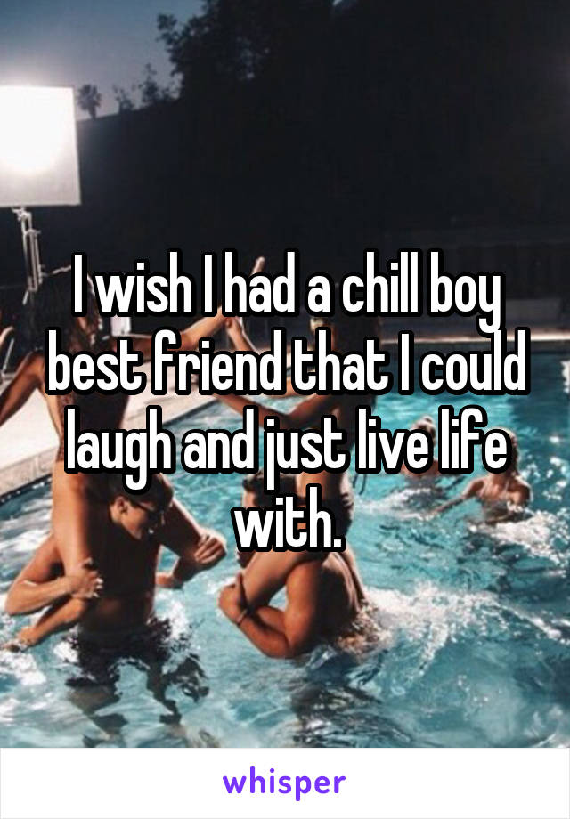 I wish I had a chill boy best friend that I could laugh and just live life with.
