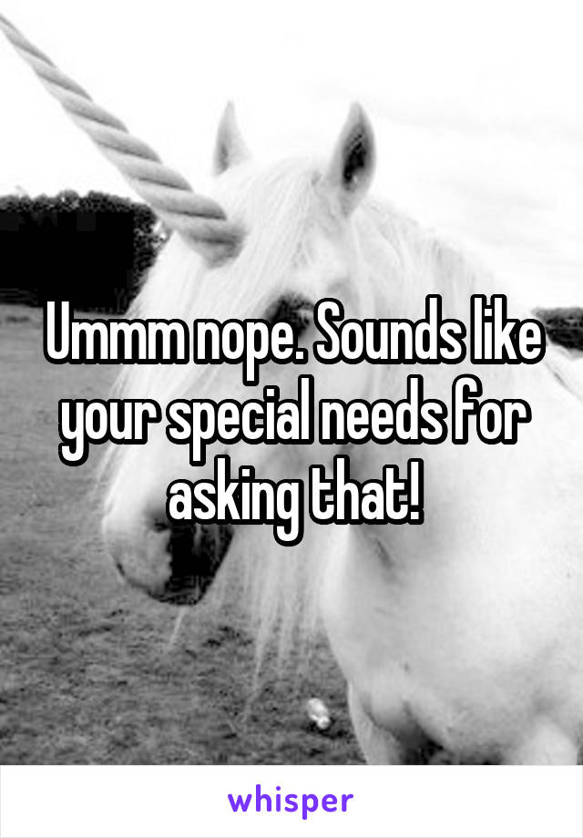 Ummm nope. Sounds like your special needs for asking that!