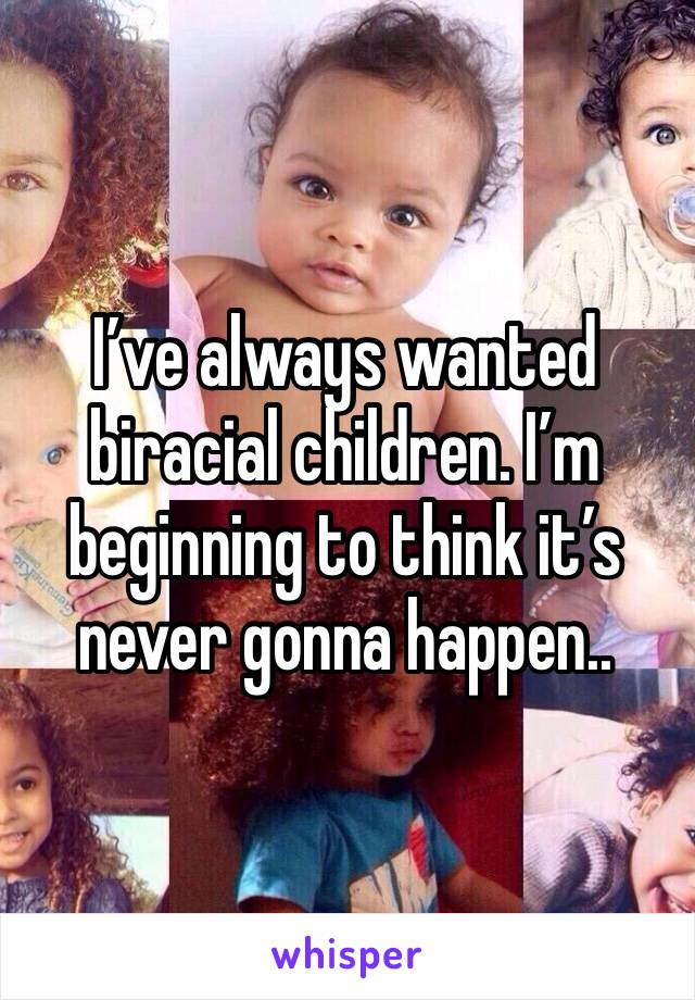 I’ve always wanted biracial children. I’m beginning to think it’s never gonna happen.. 