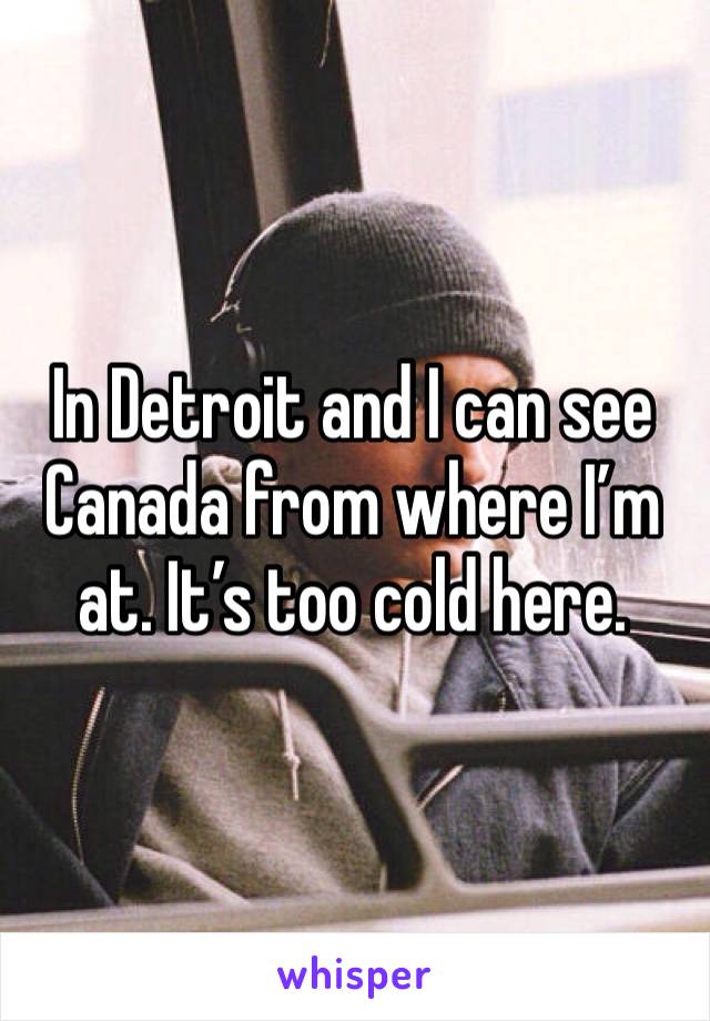 In Detroit and I can see Canada from where I’m at. It’s too cold here. 