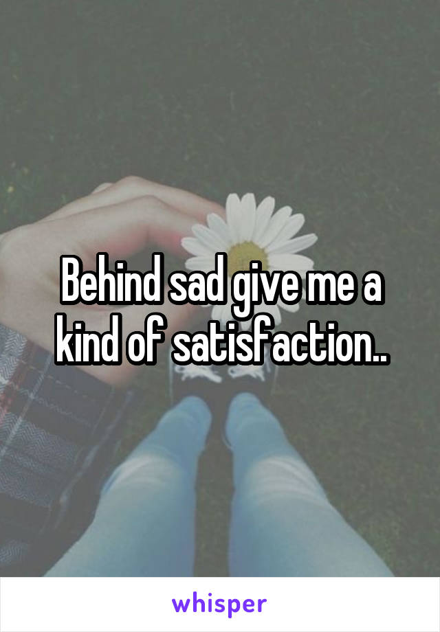 Behind sad give me a kind of satisfaction..