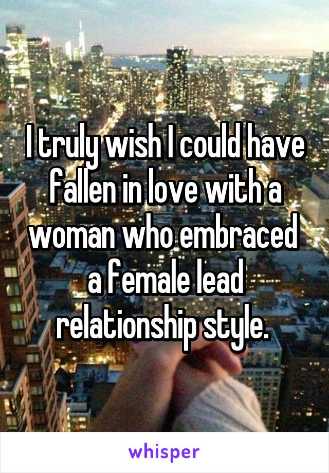 I truly wish I could have fallen in love with a woman who embraced  a female lead relationship style. 