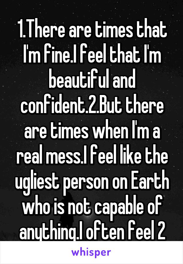1.There are times that I'm fine.I feel that I'm beautiful and confident.2.But there are times when I'm a real mess.I feel like the ugliest person on Earth who is not capable of anything.I often feel 2