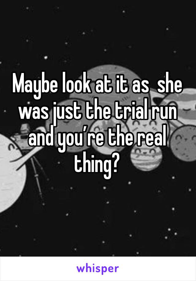 Maybe look at it as  she was just the trial run and you’re the real thing?