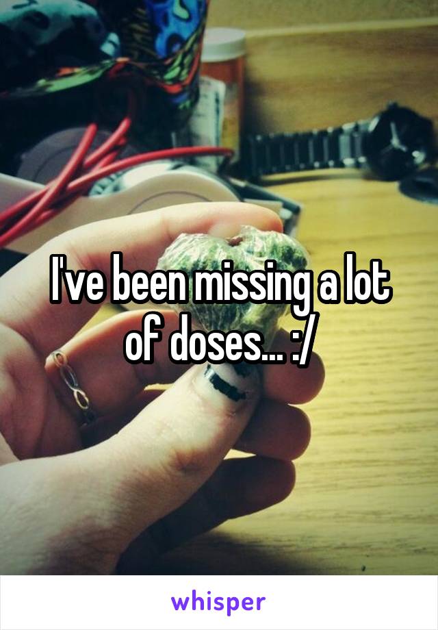 I've been missing a lot of doses... :/
