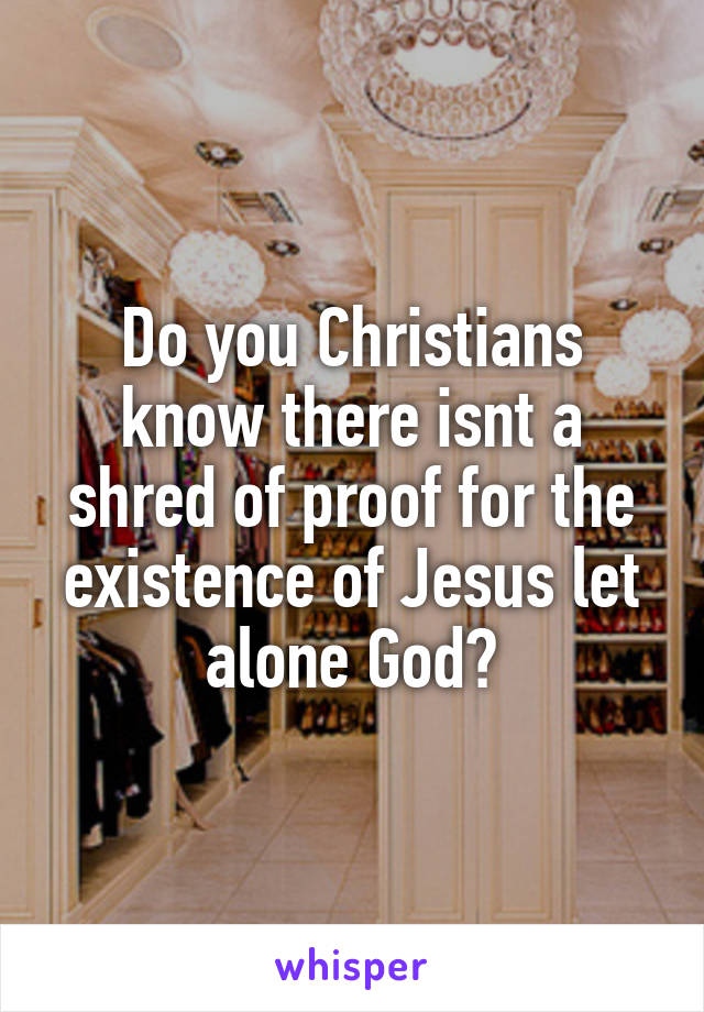 Do you Christians know there isnt a shred of proof for the existence of Jesus let alone God?
