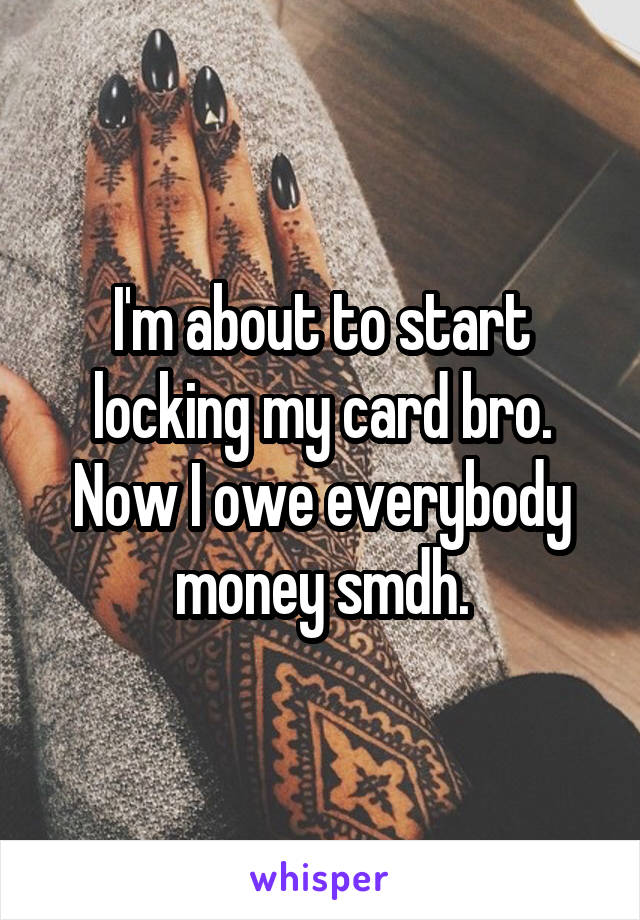 I'm about to start locking my card bro. Now I owe everybody money smdh.