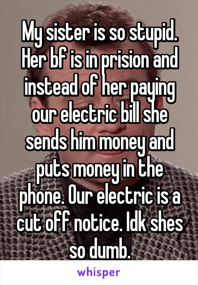 My sister is so stupid. Her bf is in prision and instead of her paying our electric bill she sends him money and puts money in the phone. Our electric is a cut off notice. Idk shes so dumb.
