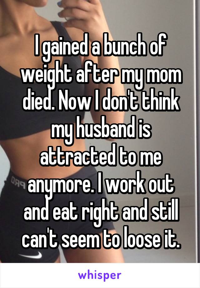 I gained a bunch of weight after my mom died. Now I don't think my husband is attracted to me anymore. I work out and eat right and still can't seem to loose it.