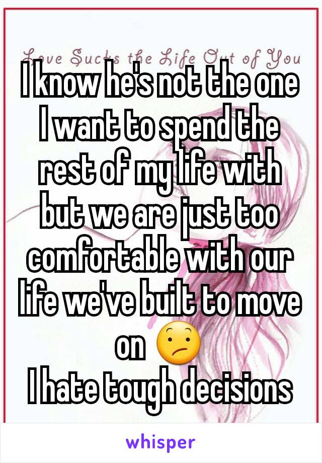 I know he's not the one I want to spend the rest of my life with but we are just too comfortable with our life we've built to move on 😕
I hate tough decisions