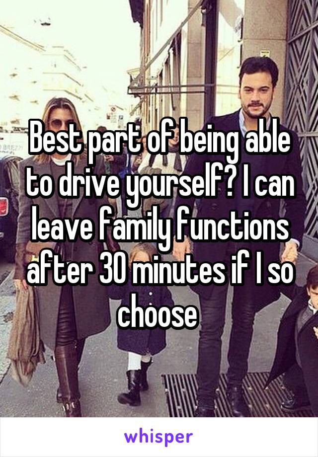 Best part of being able to drive yourself? I can leave family functions after 30 minutes if I so choose 