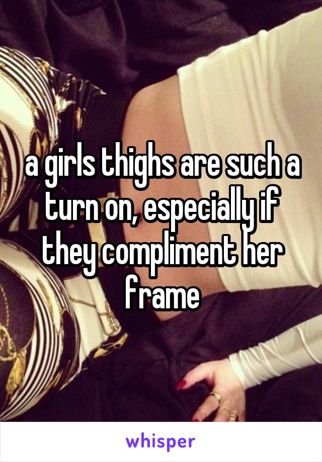 a girls thighs are such a turn on, especially if they compliment her frame
