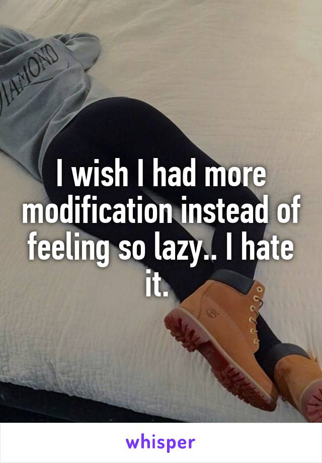 I wish I had more modification instead of feeling so lazy.. I hate it. 
