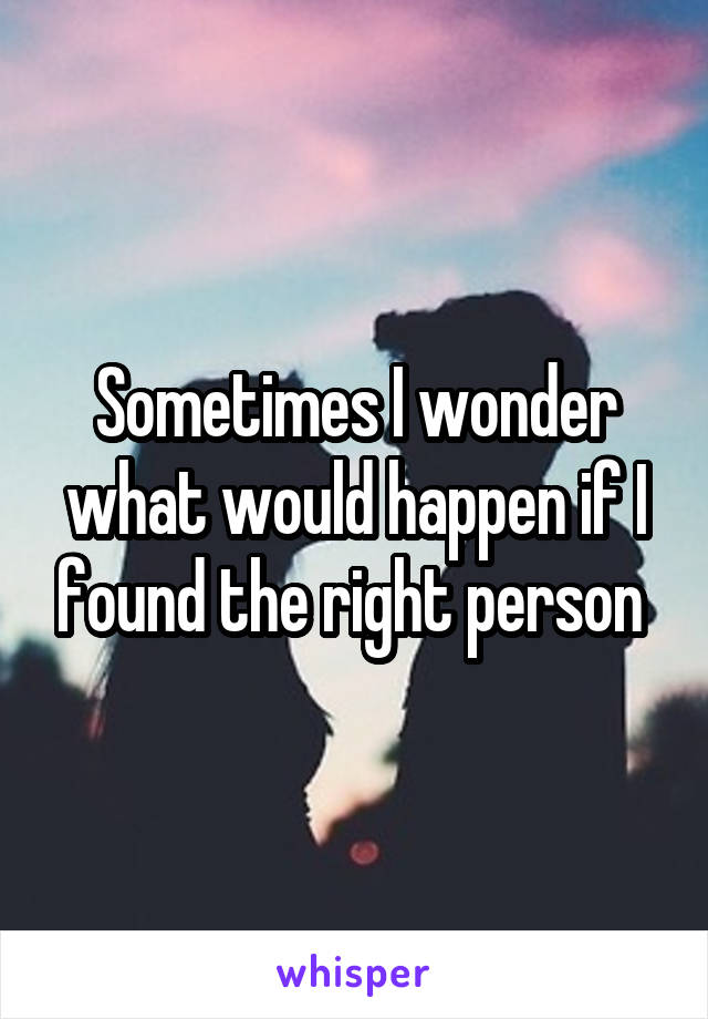 Sometimes I wonder what would happen if I found the right person 
