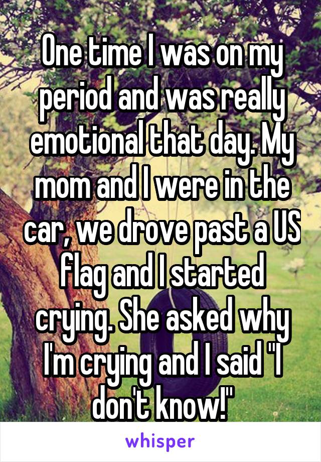 One time I was on my period and was really emotional that day. My mom and I were in the car, we drove past a US flag and I started crying. She asked why I'm crying and I said "I don't know!"