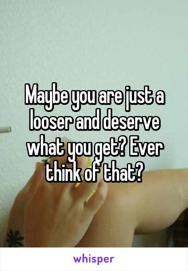Maybe you are just a looser and deserve what you get? Ever think of that?