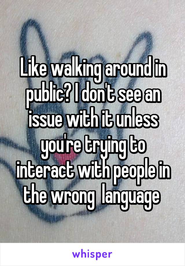 Like walking around in public? I don't see an issue with it unless you're trying to interact with people in the wrong  language 