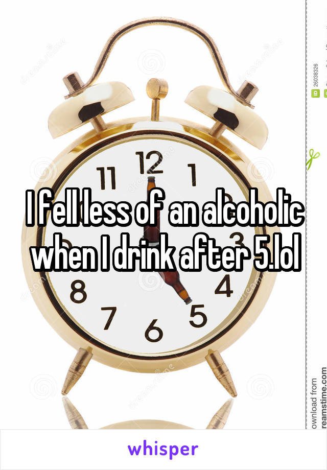 I fell less of an alcoholic when I drink after 5.lol