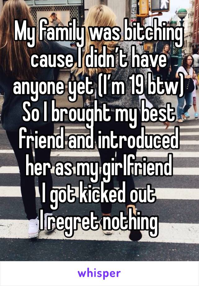 My family was bitching cause I didn’t have anyone yet (I’m 19 btw) 
So I brought my best friend and introduced her as my girlfriend 
I got kicked out 
I regret nothing 