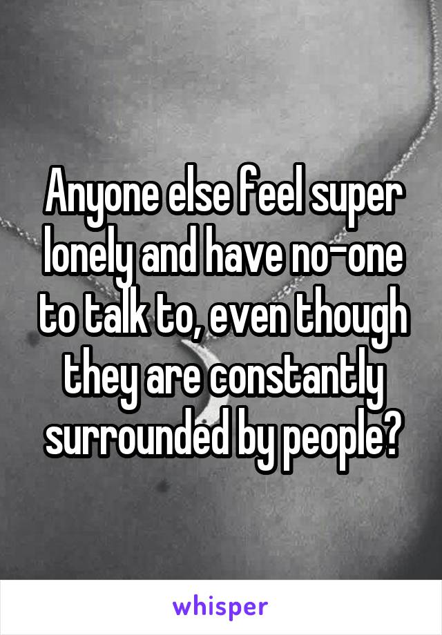 Anyone else feel super lonely and have no-one to talk to, even though they are constantly surrounded by people?