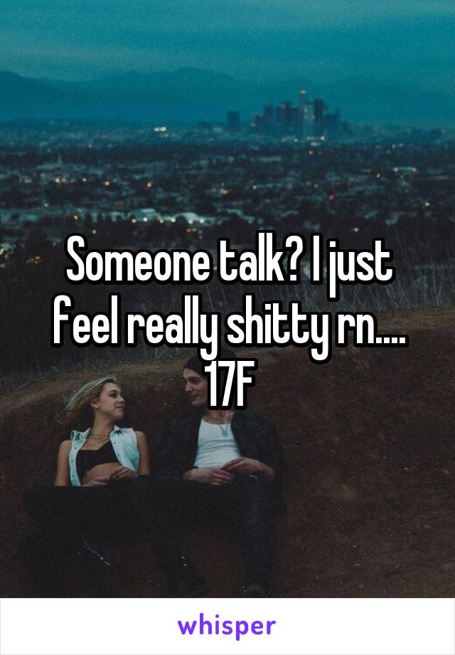 Someone talk? I just feel really shitty rn....
17F