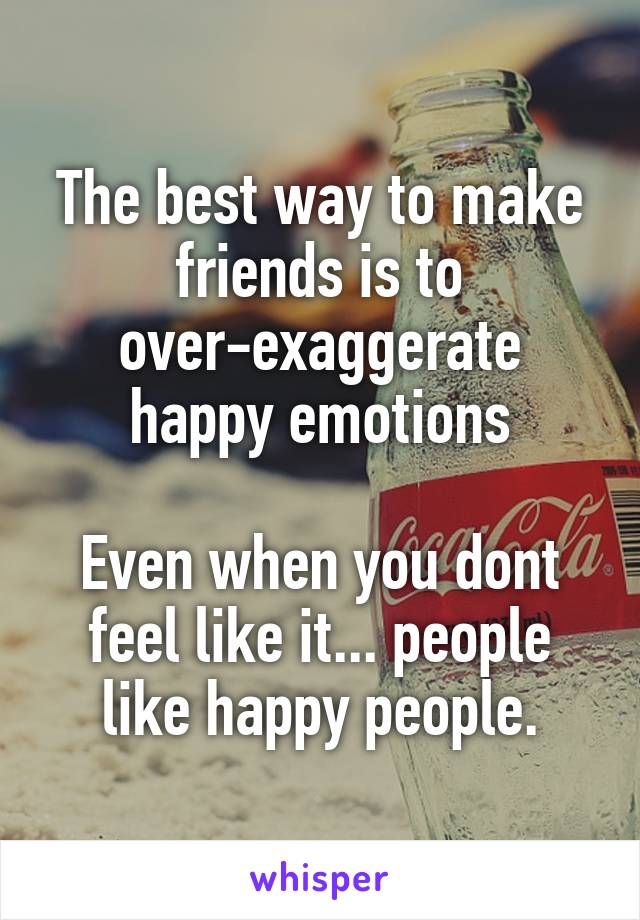 The best way to make friends is to over-exaggerate happy emotions

Even when you dont feel like it... people like happy people.