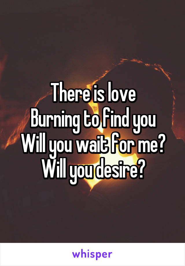 There is love
Burning to find you
Will you wait for me?
Will you desire?
