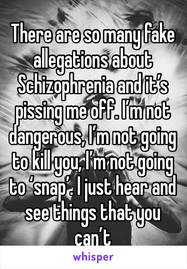 There are so many fake allegations about Schizophrenia and it’s pissing me off. I’m not dangerous, I’m not going to kill you, I’m not going to ‘snap’. I just hear and see things that you can’t