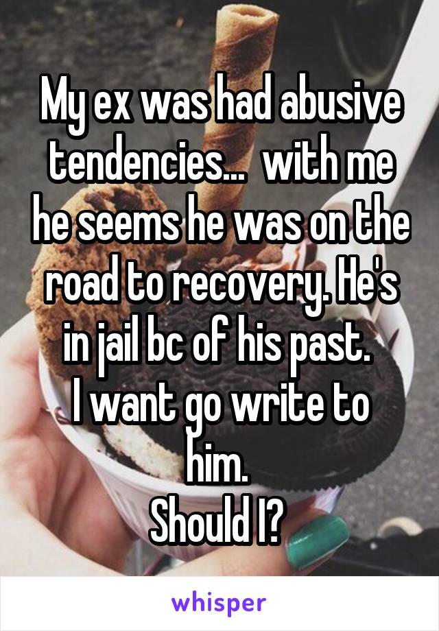 My ex was had abusive tendencies...  with me he seems he was on the road to recovery. He's in jail bc of his past. 
I want go write to him. 
Should I? 