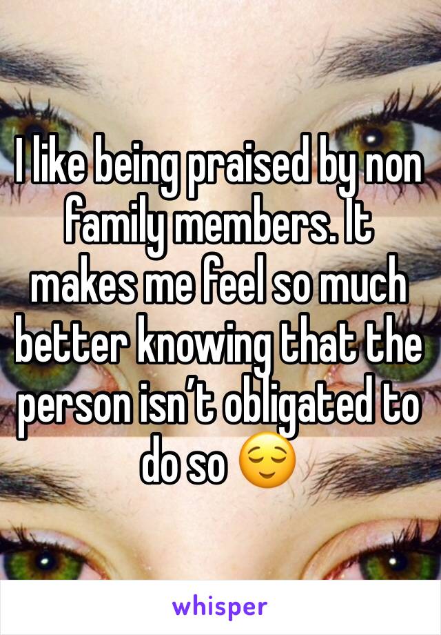 I like being praised by non family members. It makes me feel so much better knowing that the person isn’t obligated to do so 😌