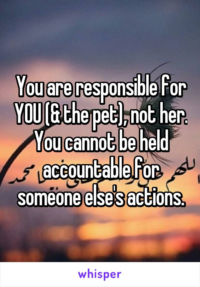 You are responsible for YOU (& the pet), not her. You cannot be held accountable for someone else's actions.