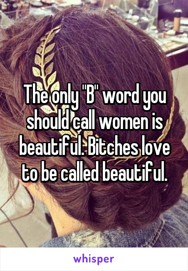 The only "B" word you should call women is beautiful. Bitches love to be called beautiful.