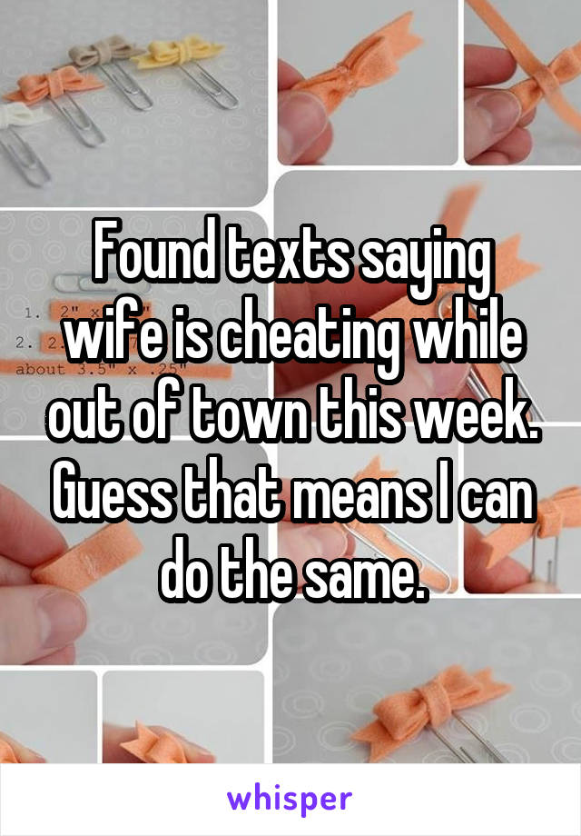 Found texts saying wife is cheating while out of town this week. Guess that means I can do the same.