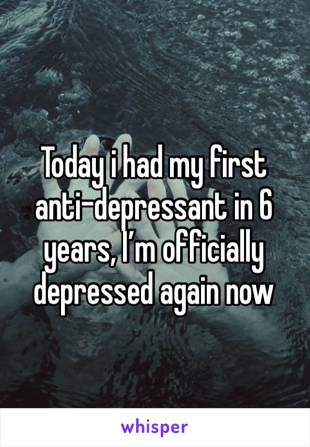 Today i had my first anti-depressant in 6 years, I’m officially depressed again now 
