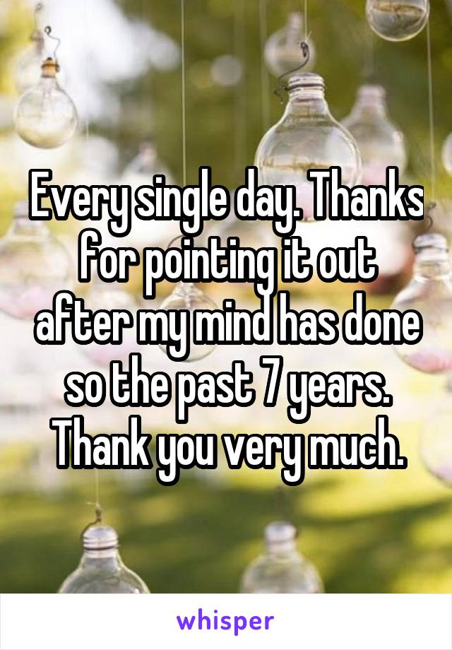 Every single day. Thanks for pointing it out after my mind has done so the past 7 years. Thank you very much.