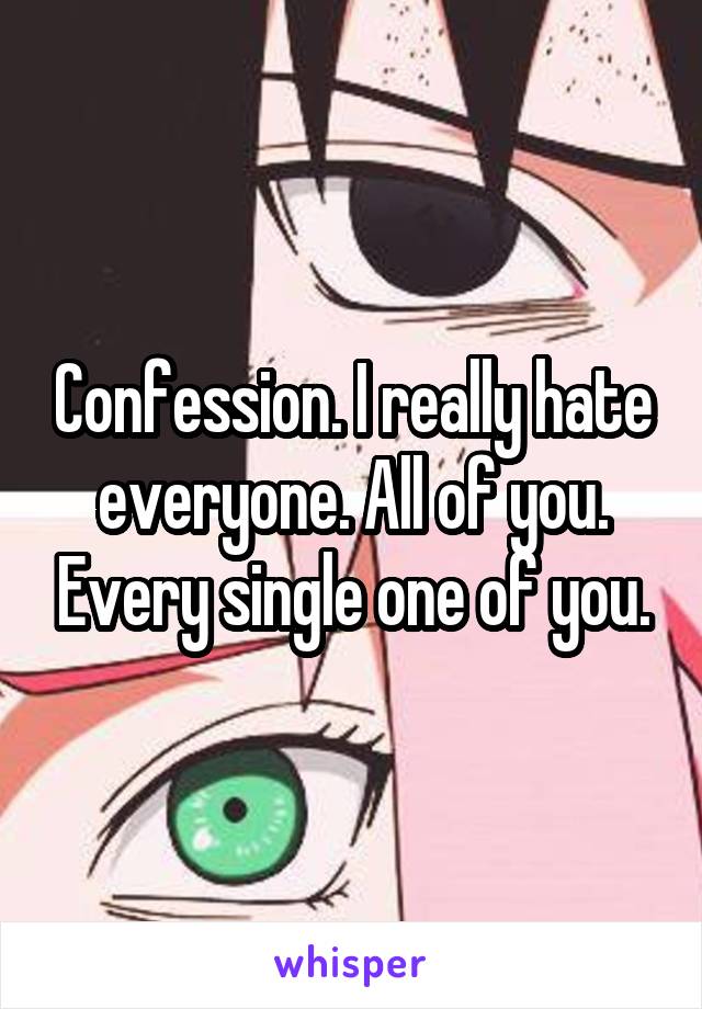 Confession. I really hate everyone. All of you. Every single one of you.