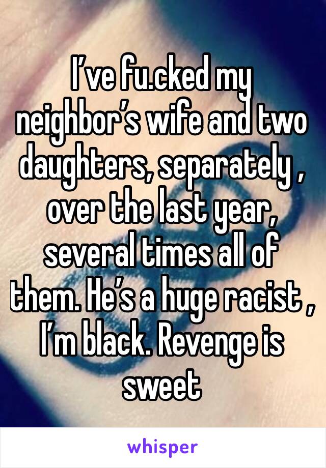 I’ve fu.cked my neighbor’s wife and two daughters, separately , over the last year, several times all of them. He’s a huge racist , I’m black. Revenge is sweet 