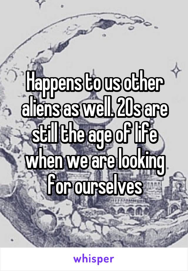 Happens to us other aliens as well. 20s are still the age of life when we are looking for ourselves