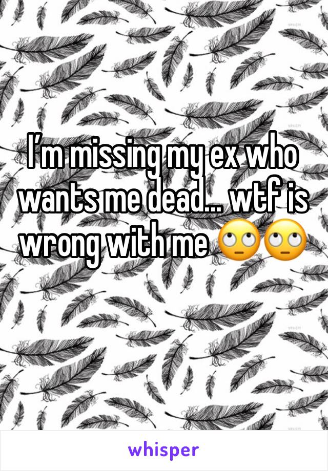 I’m missing my ex who wants me dead... wtf is wrong with me 🙄🙄