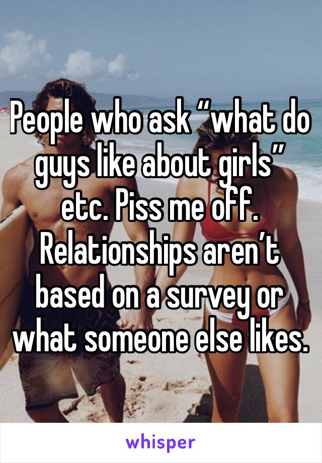 People who ask “what do guys like about girls” etc. Piss me off. Relationships aren’t based on a survey or what someone else likes. 