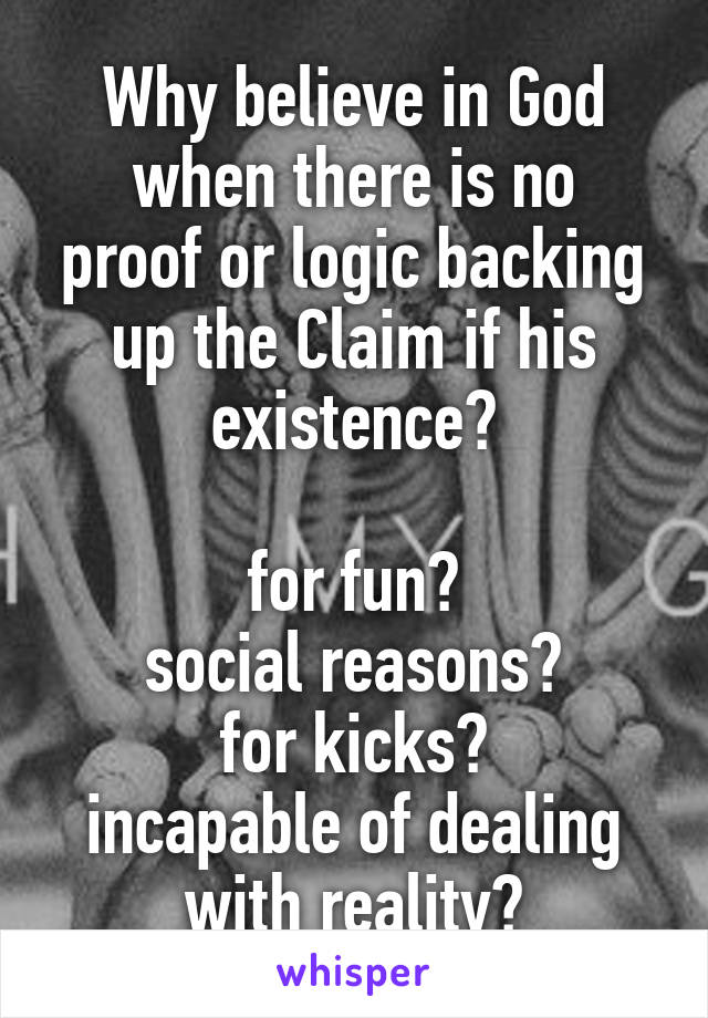 Why believe in God
when there is no proof or logic backing up the Claim if his existence?

for fun?
social reasons?
for kicks?
incapable of dealing with reality?