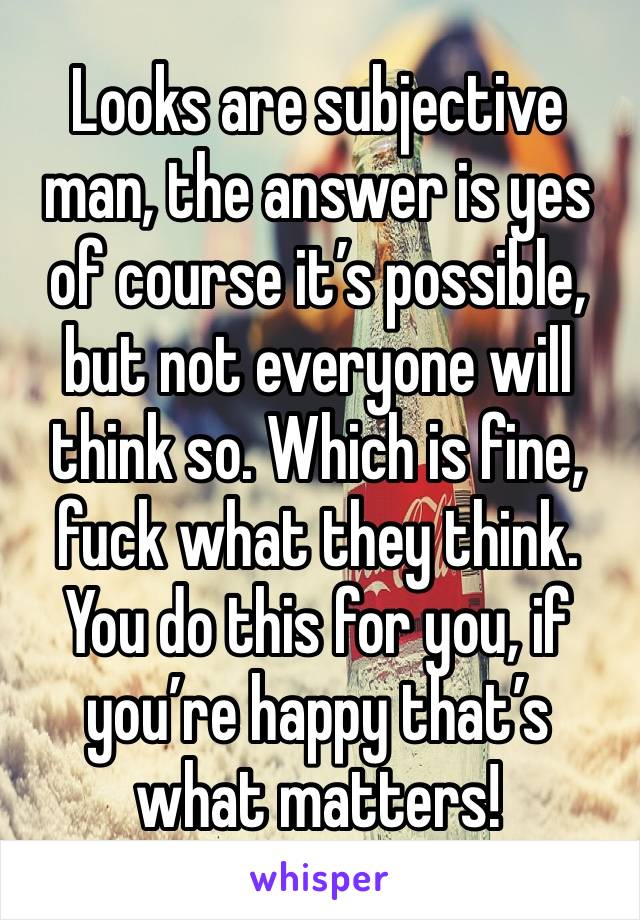 Looks are subjective man, the answer is yes of course it’s possible, but not everyone will think so. Which is fine, fuck what they think. You do this for you, if you’re happy that’s what matters!