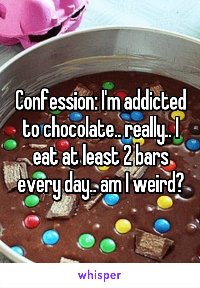 Confession: I'm addicted to chocolate.. really.. I eat at least 2 bars every day.. am I weird?